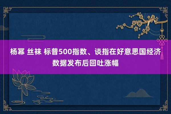 杨幂 丝袜 标普500指数、谈指在好意思国经济数据发布后回吐涨幅
