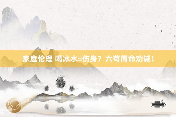 家庭伦理 喝冰水=伤身？六苟简命劝诫！