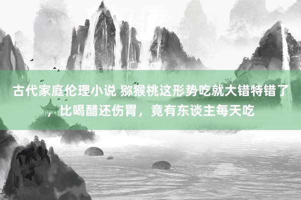 古代家庭伦理小说 猕猴桃这形势吃就大错特错了，比喝醋还伤胃，竟有东谈主每天吃