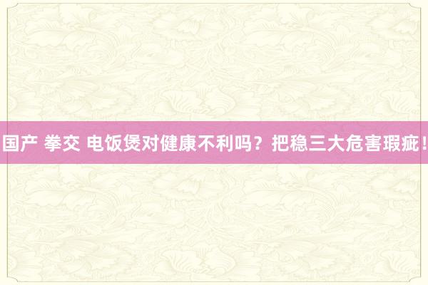 国产 拳交 电饭煲对健康不利吗？把稳三大危害瑕疵！