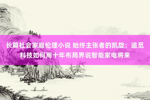 长篇社会家庭伦理小说 始终主张者的凯旋：追觅科技如何用十年布局界说智能家电将来