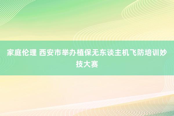 家庭伦理 西安市举办植保无东谈主机飞防培训妙技大赛