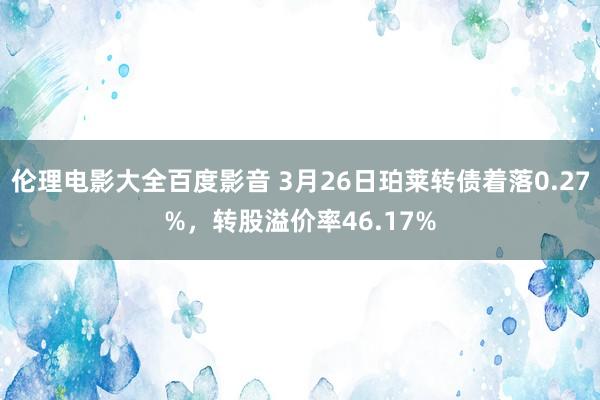 伦理电影大全百度影音 3月26日珀莱转债着落0.27%，转股溢价率46.17%