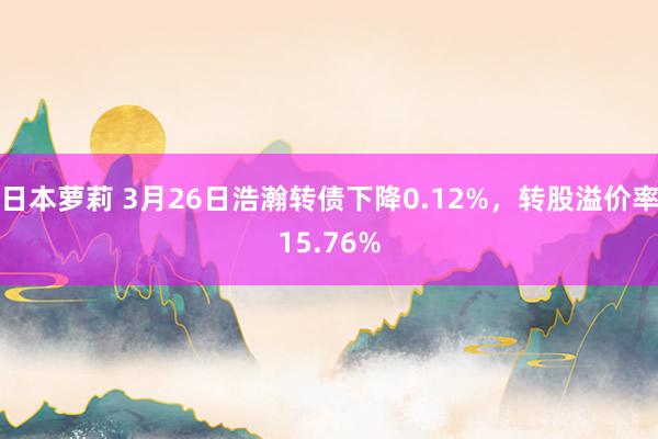 日本萝莉 3月26日浩瀚转债下降0.12%，转股溢价率15.76%