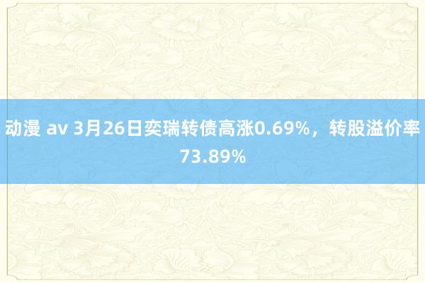 动漫 av 3月26日奕瑞转债高涨0.69%，转股溢价率73.89%