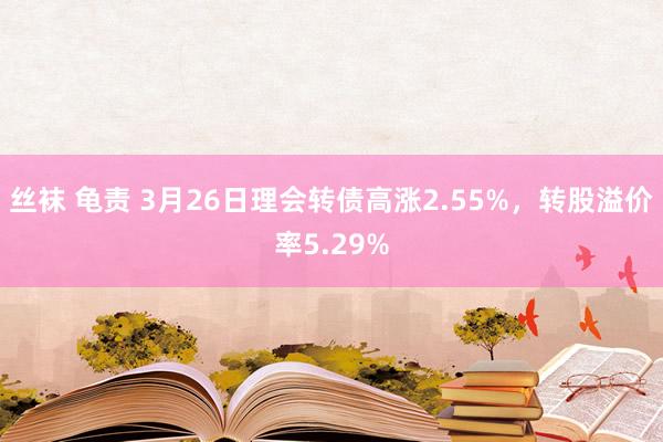 丝袜 龟责 3月26日理会转债高涨2.55%，转股溢价率5.29%