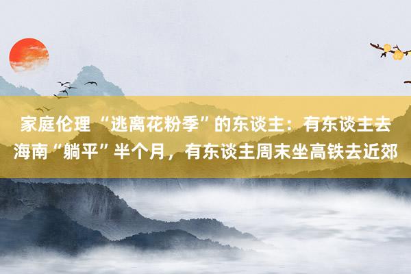 家庭伦理 “逃离花粉季”的东谈主：有东谈主去海南“躺平”半个月，有东谈主周末坐高铁去近郊