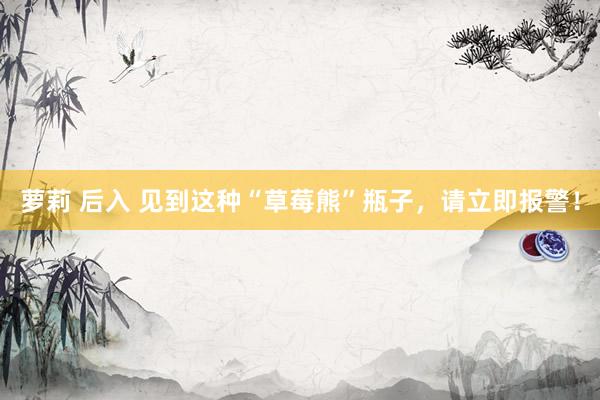萝莉 后入 见到这种“草莓熊”瓶子，请立即报警！