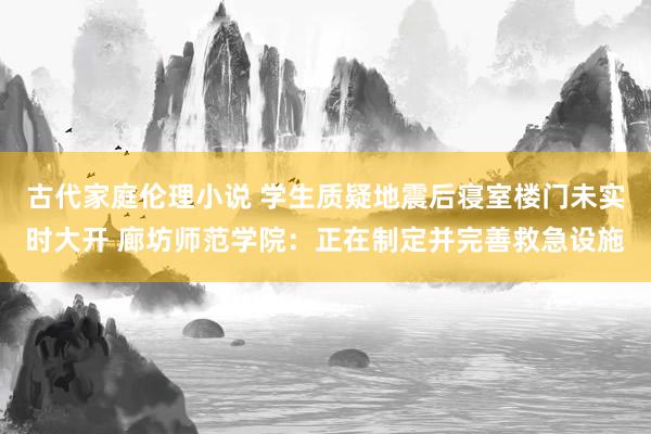 古代家庭伦理小说 学生质疑地震后寝室楼门未实时大开 廊坊师范学院：正在制定并完善救急设施