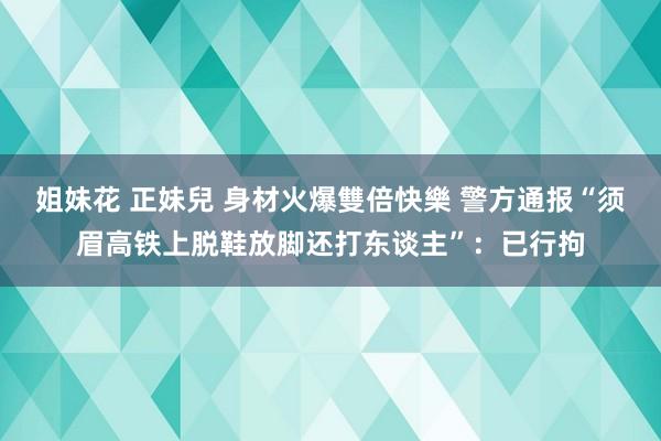 姐妹花 正妹兒 身材火爆雙倍快樂 警方通报“须眉高铁上脱鞋放脚还打东谈主”：已行拘