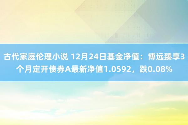 古代家庭伦理小说 12月24日基金净值：博远臻享3个月定开债券A最新净值1.0592，跌0.08%