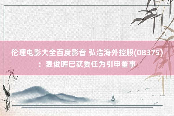 伦理电影大全百度影音 弘浩海外控股(08375)：麦俊晖已获委任为引申董事