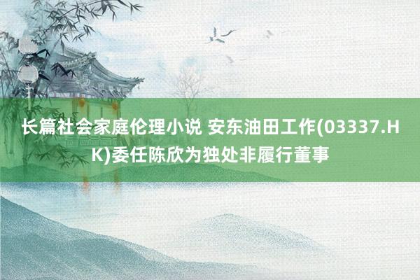 长篇社会家庭伦理小说 安东油田工作(03337.HK)委任陈欣为独处非履行董事