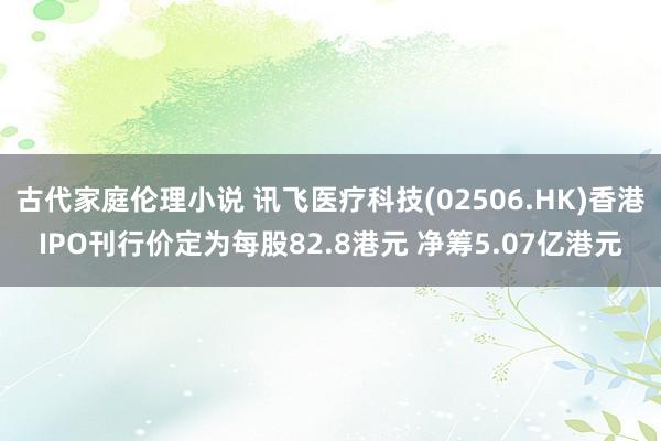 古代家庭伦理小说 讯飞医疗科技(02506.HK)香港IPO刊行价定为每股82.8港元 净筹5.07亿港元