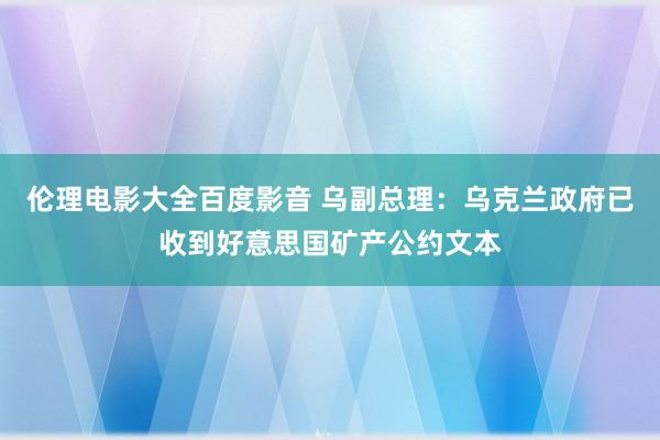 伦理电影大全百度影音 乌副总理：乌克兰政府已收到好意思国矿产公约文本