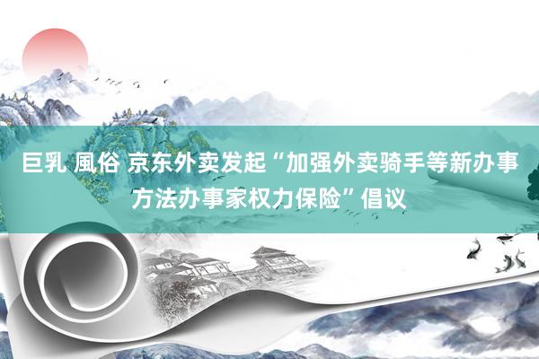 巨乳 風俗 京东外卖发起“加强外卖骑手等新办事方法办事家权力保险”倡议