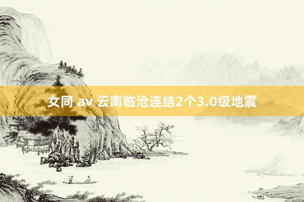 女同 av 云南临沧连结2个3.0级地震