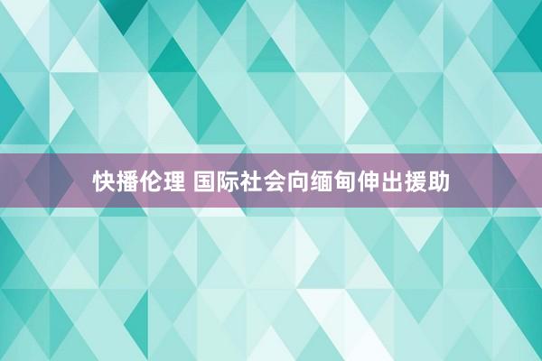 快播伦理 国际社会向缅甸伸出援助