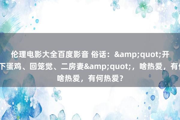 伦理电影大全百度影音 俗话：&quot;开江鱼、下蛋鸡、回笼觉、二房妻&quot;，啥热爱，有何热爱？