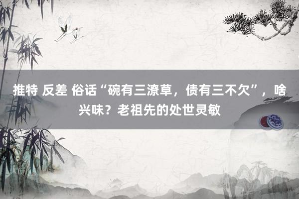 推特 反差 俗话“碗有三潦草，债有三不欠”，啥兴味？老祖先的处世灵敏