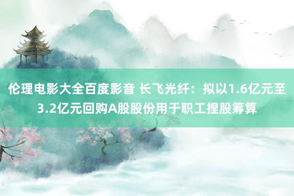 伦理电影大全百度影音 长飞光纤：拟以1.6亿元至3.2亿元回购A股股份用于职工捏股筹算