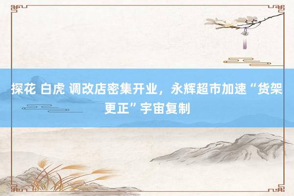 探花 白虎 调改店密集开业，永辉超市加速“货架更正”宇宙复制