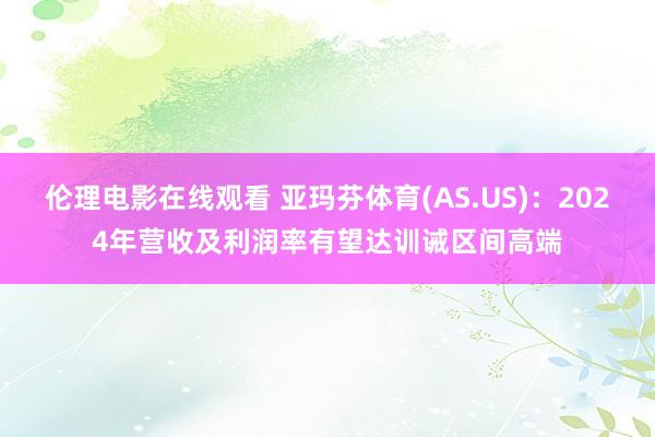 伦理电影在线观看 亚玛芬体育(AS.US)：2024年营收及利润率有望达训诫区间高端