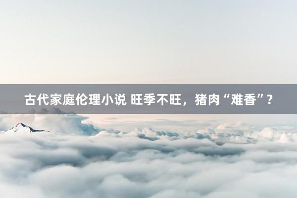 古代家庭伦理小说 旺季不旺，猪肉“难香”?