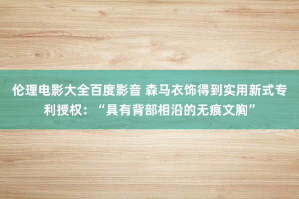 伦理电影大全百度影音 森马衣饰得到实用新式专利授权：“具有背部相沿的无痕文胸”