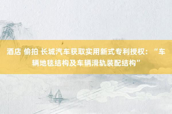 酒店 偷拍 长城汽车获取实用新式专利授权：“车辆地毯结构及车辆滑轨装配结构”