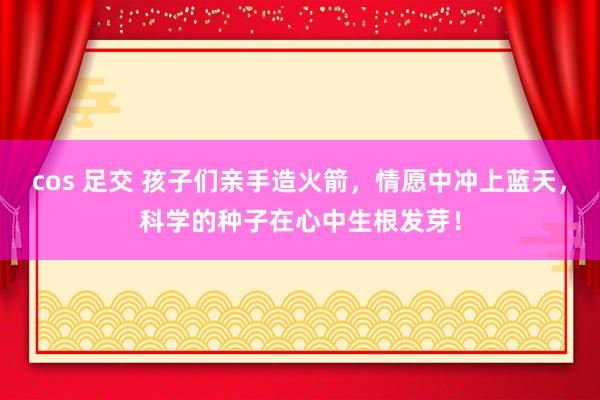 cos 足交 孩子们亲手造火箭，情愿中冲上蓝天，科学的种子在心中生根发芽！