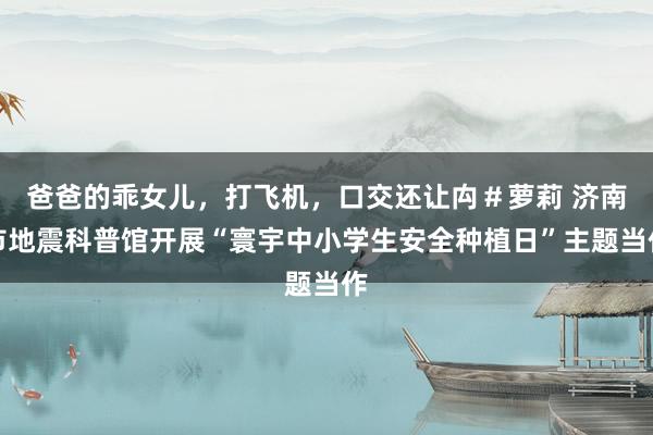 爸爸的乖女儿，打飞机，口交还让禸＃萝莉 济南市地震科普馆开展“寰宇中小学生安全种植日”主题当作