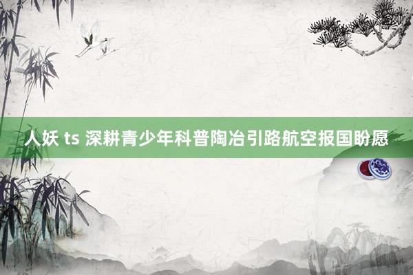 人妖 ts 深耕青少年科普陶冶引路航空报国盼愿