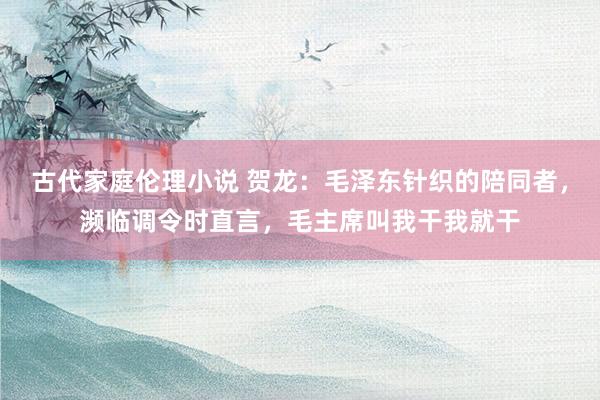 古代家庭伦理小说 贺龙：毛泽东针织的陪同者，濒临调令时直言，毛主席叫我干我就干