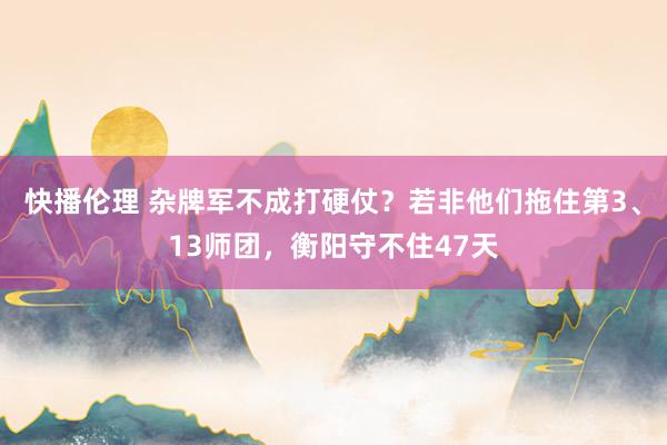 快播伦理 杂牌军不成打硬仗？若非他们拖住第3、13师团，衡阳守不住47天