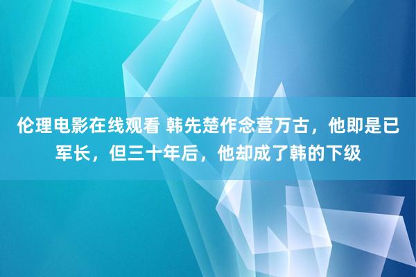 伦理电影在线观看 韩先楚作念营万古，他即是已军长，但三十年后，他却成了韩的下级