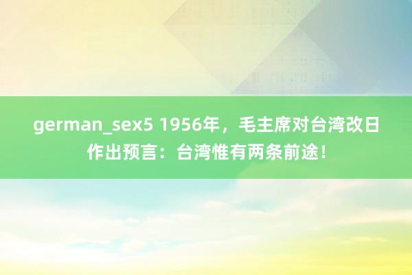 german_sex5 1956年，毛主席对台湾改日作出预言：台湾惟有两条前途！