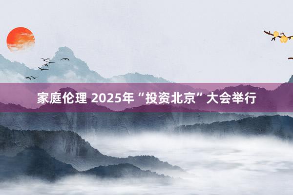 家庭伦理 2025年“投资北京”大会举行