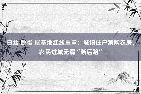 白丝 跳蛋 屋基地红线重申：城镇住户禁购农房，农民进城无谓“断后路”