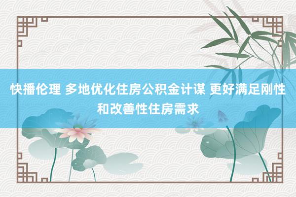 快播伦理 多地优化住房公积金计谋 更好满足刚性和改善性住房需求