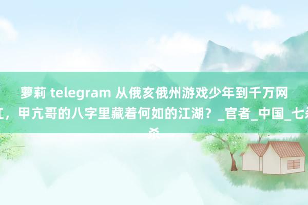 萝莉 telegram 从俄亥俄州游戏少年到千万网红，甲亢哥的八字里藏着何如的江湖？_官者_中国_七杀