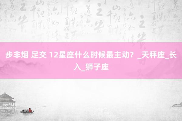 步非烟 足交 12星座什么时候最主动？_天秤座_长入_狮子座