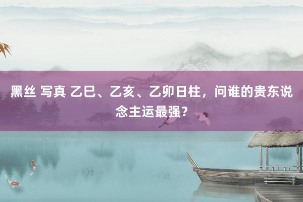 黑丝 写真 乙巳、乙亥、乙卯日柱，问谁的贵东说念主运最强？