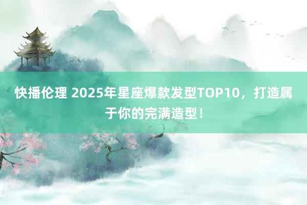 快播伦理 2025年星座爆款发型TOP10，打造属于你的完满造型！
