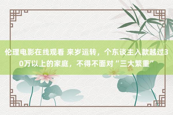 伦理电影在线观看 来岁运转，个东谈主入款越过30万以上的家庭，不得不面对“三大繁重”