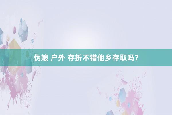 伪娘 户外 存折不错他乡存取吗？