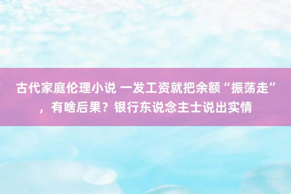 古代家庭伦理小说 一发工资就把余额“振荡走”，有啥后果？银行东说念主士说出实情