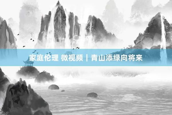 家庭伦理 微视频｜青山添绿向将来