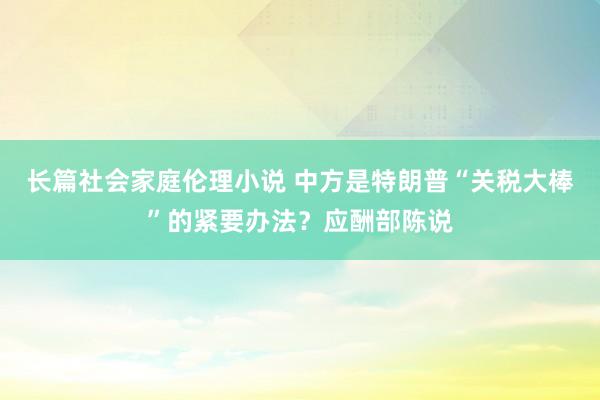 长篇社会家庭伦理小说 中方是特朗普“关税大棒”的紧要办法？应酬部陈说