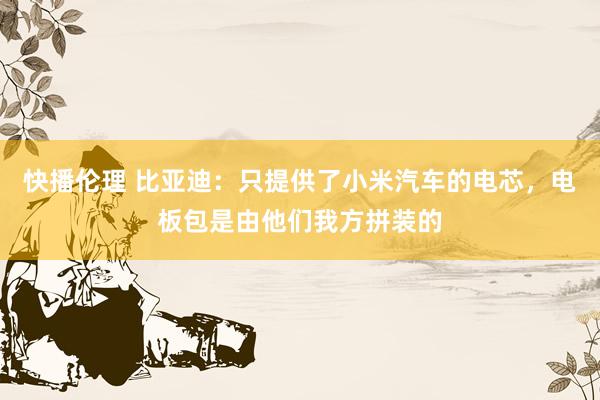 快播伦理 比亚迪：只提供了小米汽车的电芯，电板包是由他们我方拼装的